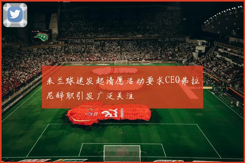 米兰球迷发起请愿活动要求CEO弗拉尼辞职引发广泛关注