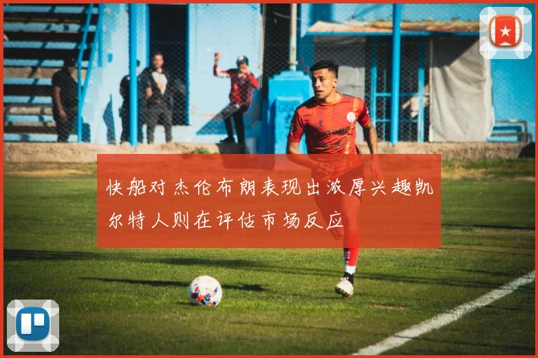 快船对杰伦布朗表现出浓厚兴趣凯尔特人则在评估市场反应