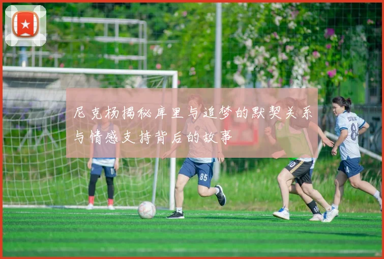 尼克杨揭秘库里与追梦的默契关系与情感支持背后的故事