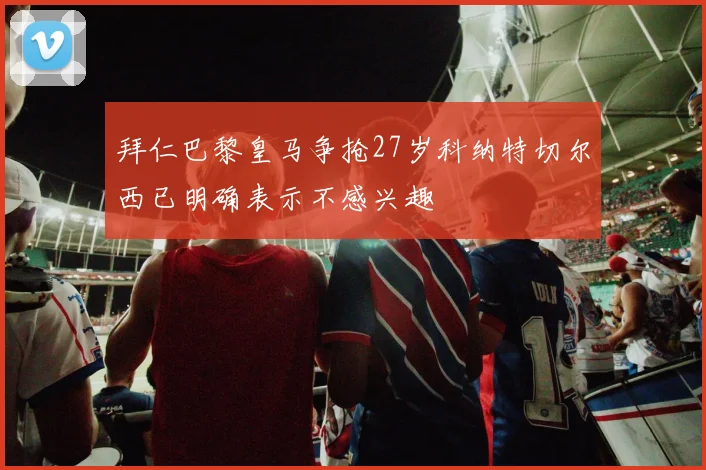 拜仁巴黎皇马争抢27岁科纳特切尔西已明确表示不感兴趣