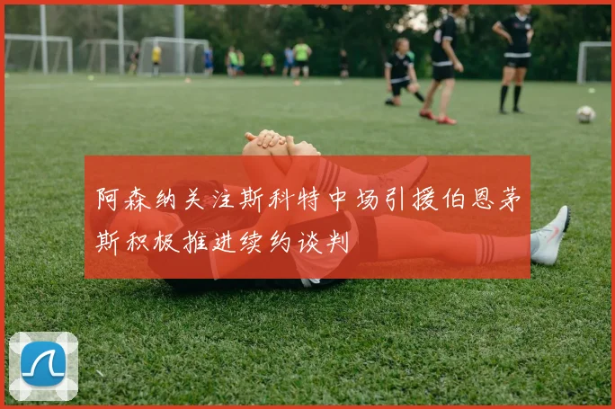 阿森纳关注斯科特中场引援伯恩茅斯积极推进续约谈判