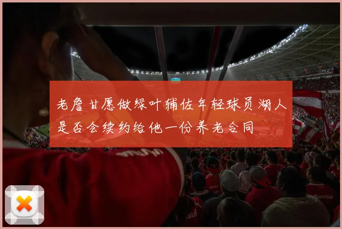 老詹甘愿做绿叶辅佐年轻球员湖人是否会续约给他一份养老合同