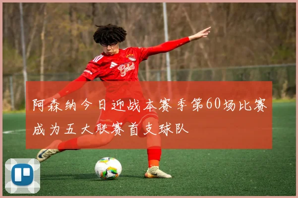 阿森纳今日迎战本赛季第60场比赛成为五大联赛首支球队