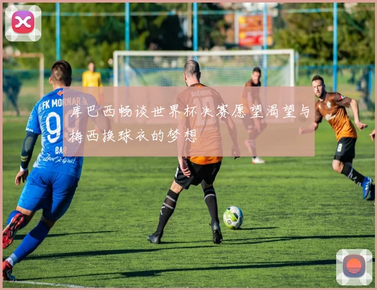 库巴西畅谈世界杯决赛愿望渴望与梅西换球衣的梦想