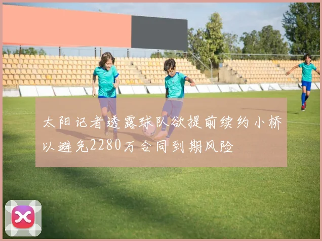 太阳记者透露球队欲提前续约小桥以避免2280万合同到期风险