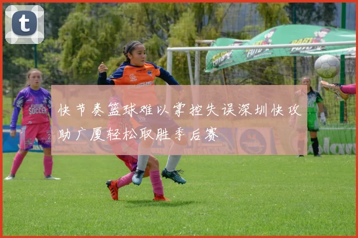 快节奏篮球难以掌控失误深圳快攻助广厦轻松取胜季后赛