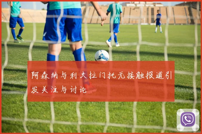 阿森纳与利夫拉门托无接触报道引发关注与讨论