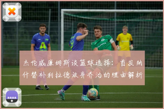 杰伦威廉姆斯谈篮球选择：首发纳什替补利拉德放弃乔治的理由解析