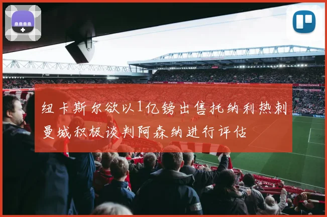 纽卡斯尔欲以1亿镑出售托纳利热刺曼城积极谈判阿森纳进行评估