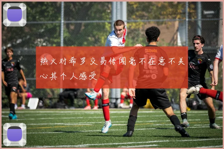 热火对希罗交易传闻毫不在意不关心其个人感受